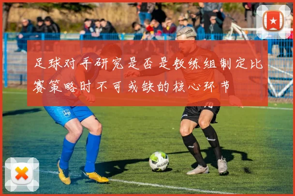 足球对手研究是否是教练组制定比赛策略时不可或缺的核心环节