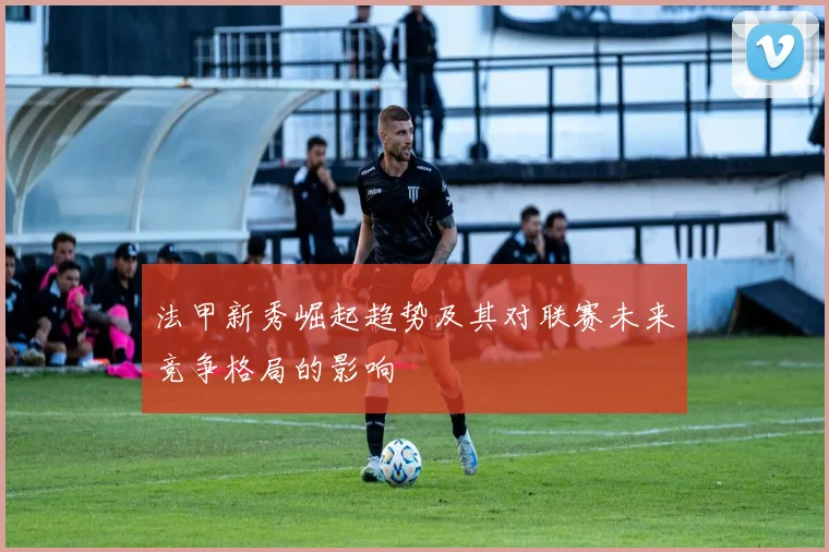 法甲新秀崛起趋势及其对联赛未来竞争格局的影响