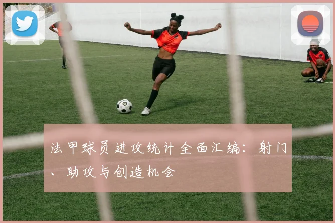 法甲球员进攻统计全面汇编：射门、助攻与创造机会