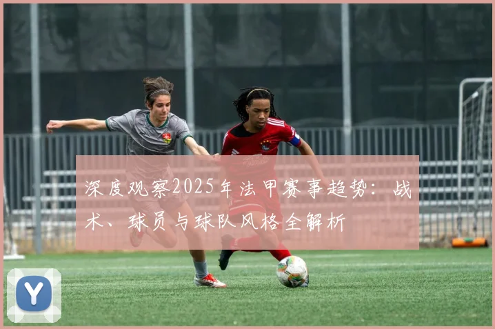 深度观察2025年法甲赛事趋势：战术、球员与球队风格全解析