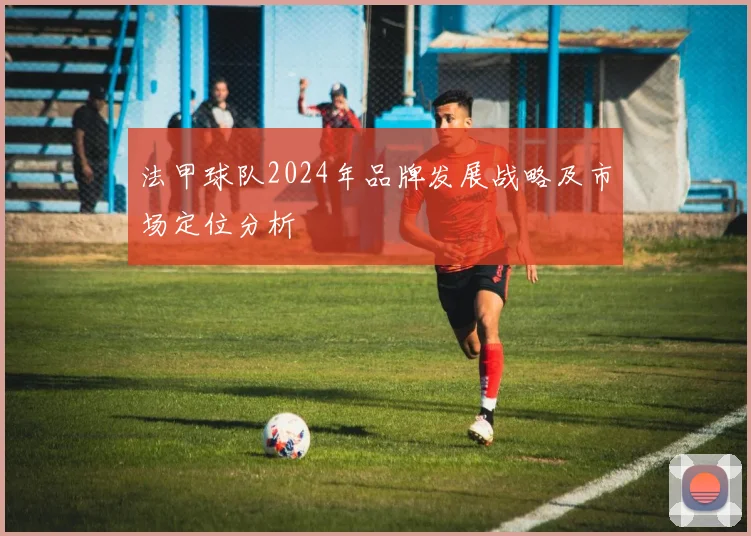 法甲球队2024年品牌发展战略及市场定位分析